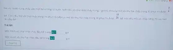 bé. Còn nếu mở vòi thứ nhất trong 15 phút rói tiếp tục mở vòi thứ hai chảy trong 30 phút thì được
(13)/(24)
bé. Hỏi nếu mỗi vòi chảy riêng thì sau bao Lâu đầy bé?
Trả lời:
Một minh vòi thứ nhất chảy đầy bé trong 6.1 boxed (6.1) g id.
Một minh vòi thứ hai chảy đầy bé trong 6.2 square  giờ.