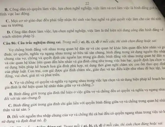 B. Công dân có quyền làm việc, lựa chọn nghề nghiệp, việc làm và nơi làm việc là bình đẳng giới trò
lĩnh vực lao động.
C. Mọi cơ sở giáo dục đều phải tiếp nhận thí sinh vào học nghề và giải quyết việc làm cho các thí sinh
sau ra trường.
D. Công dân được làm việc, lựa chọn nghề nghiệp, việc làm là thể hiện nội dung công dân bình đǎng về
trách nhiệm pháp lý.
Câu 86: Câu trắc nghiệm đúng sai. Trong mỗi ý a), b),c), d) ở mỗi câu, thí sinh chọn đúng hoặc sai:
Vợ chồng bình đẳng với nhau trong quan hệ dân sự và các quan hệ khác liên quan đến hôn nhân và gi
đình; có quyền, nghĩa vụ ngang nhau trong sở hữu tài sản chung, bình đẳng trong sử dụng nguồn thu nhậ
chung của vợ, chống và quyết định các nguồn lực trong gia đình; bình đẳng với nhau trong quan hệ dân s
và các quan hệ khác liên quan đến hôn nhân và gia đình cũng như trong việc bàn bạc, quyết định lựa chọn v
sử dụng biện pháp kế hoạch hoá gia đình phù hợp, sử dụng thời gian nghỉ chǎm sóc con ốm theo quy địn|
của pháp luật. Con trai, con gái được gia đình chǎm sóC.. giáo dục và tạo điều kiện như nhau để học tập, la
động, vui chơi, giải trí và phát triển.
A. Vợ và chồng có quyền và nghĩa vụ ngang nhau trong việc lựa chọn và sử dụng biện pháp kế hoạch ho
gia đình là thể hiện quan hệ nhân thân giữa vợ và chồng.
B. Bình đẳng giới trong gia đình thể hiện ở việc giữa vợ và chồng đều có quyền và nghĩa vụ ngang nhau
đối với tài sản chung.Đ
C. Bình đẳng giới trong gia đình chi gắn liền với quyền bình đẳng giữa vợ và chồng trong quan hệ nhâ
thân và tài sản. S
D. Đối với nguồn thu nhập chung của vợ và chồng thì cả hai đều có quyền ngang nhau trong việc sở h
sử dụng và định đoạt nó. D
Trong mỗi ý a), b).. c), d) ở mỗi câu, thí sinh chọn đúng hoặc sai: