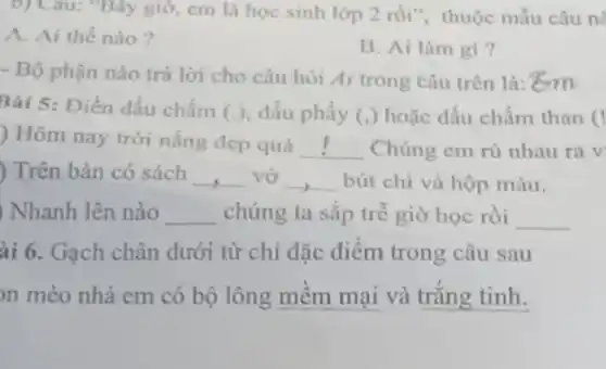 b) Câu: "Bây giờ cm là học sinh lớp 2 rồi", thuộc mẫu câu nà
A. Ai thế nào ?
B. Ai làm gi ?
- Bộ phận nào trả lời cho câu hỏi Ai trong câu trên là:"cm
Bài 5: Điền dấu chấm (.), dấu phẩy (.) hoặc dấu chấm than (
) Hôm nay trời nắng đẹp quá
__ Chúng em rủ nhau ra v
) Trên bàn có sách __ vở __ bút chì và hộp màu.
) Nhanh lên nào __ chúng ta sắp trễ giờ học rồi __
ài 6. Gạch chân dưới từ chỉ đặc điểm trong câu sau
n mèo nhà em có bộ lông mềm mại và trắng tinh.