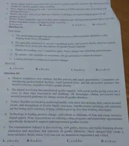 b. Emma: Right! And it's great that kids'toys aren't so gender-specific anymore My niece loves her
science kit, and my nephew enjoys cooking.
C. Alex: Times are changing for sure. I see more women in STEM and more men in teaching and
nursing these days.
d. Emma: Hey Alex Did you see that our company is starting a new mentorship program for all
genders in tech?
e. Emma: That's wonderful!And I love how more companies are offering equal parental leave now.my
brother took three months off when his baby was born.
A. d-a-e-c-b
B. a-b-c-d-c
C. d-a-b-c-c
D. c-d-c-a-b
Question 15:
Dear Jamie.
a. The mentorship program that pairs employees across different gender identities is also
helping break down old barriers.
b. I'm especially impressed by our new recruitment policy that ensures diverse interview panels
and uses Al to screen job descriptions for gender-biased language.
C. Thanks for reaching out! I completely agree.These changes are refreshing and necessary.
d. My mentee, who identifies as non-binary just got promoted to senior developer!
e. Looking forward to seeing more positive changes.
Best.LK
A. c-b-a-d-e
B. a-b-c-d-e
C. b-a-d-c-e
D. e-a-d-c-b
Question 16:
a. Modern workplaces now embrace flexible policies and equal opportunities.Companies are
introducing gender-neutral facilities , equal parental leave.and fair promotion practices that
benefit everyone, regardless of their gender identity.
b. The digital revolution has transformed gender equality, with social media giving everyone a
voice to share their experiences and challenge old stereotypes. Online movements have
created powerful platforms for change across all gender identities.
C. Today's families are breaking traditional molds, with more stay-at-home dads.career-focused
moms, and recognition of diverse family structures . Gender-neutral parenting and education
are becoming more common, helping children grow up free from limiting stereotypes.
d. Technology is leading positive change, with efforts to eliminate Al bias and create inclusive
digital spaces. More organizations are offering coding programs and mentorship opportunities
specifically designed to support underrepresented genders in tech.
e. The entertainmen industry is also evolving, with games.movies, and media featuring diverse
characters and storylines that represent all gender identities.These changes help create a
more inclusive future where everyone can see themselves represented and valued.
A. a-b-c-d-e
B. b-a-d-c-e
C. c-a-d-b-e
D. d-c-b-a-e