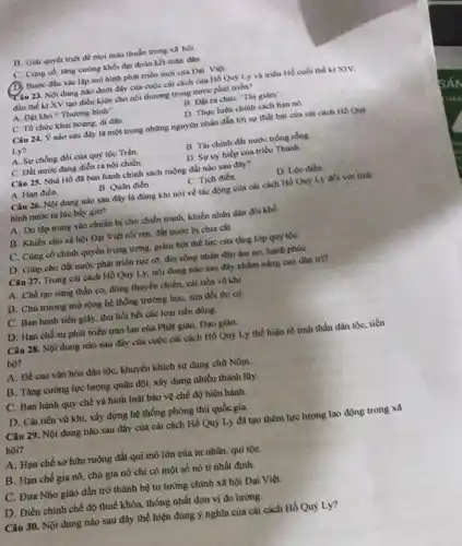 B. Giai quyết triệt để mọi màu thuần trong xa hội.
C. Cùng có, tâng cường khối đại đoàn kết toàn dân.
(D) Bước đầu xác lập mô hình phát triển mới của Đại Việt
Câu 23. Nội dung nào dưới đây của cuộc cải cách của Hồ Quy Ly và triểu Hồ cuối thể ki XIV,
đầu thế kỉ XV tạo điều kiện cho nội thương trong nước phát triến?
A. Đạt kho Thương bình".
B. Đạt ra chure "Thi giảm".
C. Tổ chức khai hoang, di dân.
D. Thực hiện chính sách hạn nô
Câu 24. Ý nào sau đây là một trong những nguyên nhân đẳn tới sự thất bại của cải cách Hỏ Quy
Ly?
B. Tài chính đất nước trống rỗng.
A. Sự chống đôi của quỳ tộc Trần.
D. Sự uy hiếp của triều Thanh.
Câu 25. Nhà Hồ đã bạn hành chính sách ruộng đất nào sau đây?
D. Lộc đièn.
A. Hạn điền.
B. Quân điền.
C. Tich điền
Câu 26. Nội dung nào sau đây là đúng khi nói về tác động của cải cách Hồ Quỹ Lý đối với tinh
hình nước ta lúc bhy giờ?
A. Do tập trung vào chuẩn bị cho chiến tranh, khiến nhân dân đói khô
B. Khiến cho xã hội Đại Việt rồi ren, đất nước bị chia cắt.
C. Cùng có chính quyền trung ương, giảm bớt thể lực cùa tầng lớp quý tộC.
D. Giúp cho đất nước phát triển rực rờ, đời sống nhân dân ấm no, hạnh phúC.
Câu 27. Trong cài cách Hồ Quý Ly nội dung nào sau đây nhằm nâng cao dân tri?
A. Chế tạo súng thần cơ, đóng thuyền chiến, cải tiến vũ khí.
B. Chủ trương mở rộng hệ thống trường học, sửa đổi thì cử.
C. Ban hành tiền giấy, thu hồi hết các loại tiền đồng.
D. Hạn chế sự phát triển tràn lan của Phật giáo, Đạo giáo.
Câu 28. Nội dung nào sau đây cùa cuộc cải cách Hồ Quỳ Ly thể hiện rõ tinh thần dân tộc, tiến
bộ?
A. Đề cao vǎn hóa dân tộc, khuyến khích sử dụng chữ Nôm.
B. Tǎng cường lực lượng quân đội, xây dựng nhiều thành lũy.
C. Ban hành quy chế và hình luật bảo vệ chế độ hiện hành.
D. Cải tiến vũ khí, xây dựng hệ thống phòng thủ quốc gia.
Câu 29. Nội dung nào sau đây của cải cách Hồ Quý Ly đã tạo thêm lực lượng lao động trong xã
hội?
A. Hạn chế sở hữu ruộng đất qui mô lớn của tư nhân, qui tộC.
B. Hạn chế gia nô, chủ gia nô chỉ có một số nô tì nhất định.
C. Đưa Nho giáo dần trở thành hệ tư tưởng chỉnh xã hội Đại Việt.
D. Điều chinh chế độ thuế khóa, thống nhất đơn vị đo lường.
Câu 30. Nội dung nào sau đây thể hiện đúng ý nghĩa của cài cách Hồ Quỷ Ly?