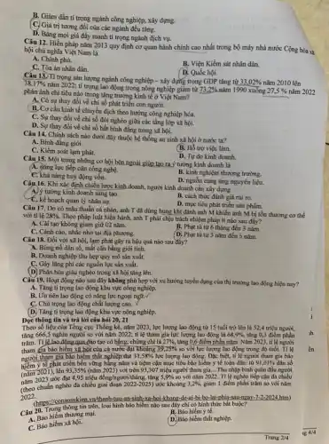 B. Giảm dần ti trọng ngành công nghiệp, xây dựng.
(C) Giá trị tương đối của các ngành đều tǎng.
D. Bằng mọi giá đầy mạnh ti trọng ngành dịch vụ.
Câu 12. Hiến pháp nǎm 2013 quy định cơ quan hành chính cao nhất trong bộ máy nhà nước Cộng hòa xã
hội chủ nghĩa Việt Nam là
A. Chính phủ.
B. Viện Kiểm sát nhân dân.
C. Tòa án nhân dân.
D. Quốc hội.
Câu 13. Ti trọng sản lượng ngành công nghiệp - xây dựng trong GDP tǎng từ
33,02%  nǎm 2010 lên 38,17% 
nǎm 2022; tỉ trọng lao động trong nông nghiệp giảm từ 73,2%  nǎm 1990 xuống 27,5%  nǎm 2022 phản ánh chi tiêu nào trong tǎng trưởng kinh tế ở Việt Nam?
A. Có sự thay đổi về chi số phát triên con người.
B. Cơ cấu kinh tế chuyển dịch theo hướng công nghiệp hóa.
C. Sự thay đổi về chi số đói nghèo giữa các tầng lớp xã hội.
D. Sự thay đổi về chỉ số bất bình đǎng trong xã hội.
Câu 14. Chính sách nào dưới đây thuộc hệ thống an sinh xã hội ở nước ta?
A. Bình đẳng giới.
C. Kiểm soát lạm phát.
(B. Hỗ trợ việc làm.
D. Tự do kinh doanh.
Câu 15. Một trong những cơ hội bên ngoài giúp tạo ra ý tưởng kinh doanh là
(A. nǎng lực tiếp cận công nghệ.
B. kinh nghiệm thương trường.
C. khả nǎng huy động vôn.
D. nguồn cung ứng nguyên liệu.
Câu 16. Khi xác định chiến lược kinh doanh, người kinh doanh cần xây dựng
tưởng kinh doanh sáng tạo.
B. cách thức đánh giá rủi ro.
C. kế hoạch quản lý nhân sự.
D. mục tiêu phát triển sản phẩm.
Câu 17. Do có mâu thuẫn cá nhân.anh T đã dùng hung khí đánh anh M khiến anh M bị tồn thương cơ thể
với tỉ lệ 28% 
. Theo pháp luật hiện hành, anh T phải chịu trách nhiệm pháp lí nào sau đây?
A. Cài tạo không giam giữ 02 nǎm.
B. Phạt tù từ 6 tháng đến 3 nǎm.
C. Cảnh cáo, nhắc nhờ tại địa phương.
(D) Phạt tù từ 3 nǎm đến 5 nǎm.
Câu 18. Đối với xã hội, lạm phát gây ra hậu quả nào sau đây?
A. Bùng nổ dân số mất cân bằng giới tính.
B. Doanh nghiệp thu hẹp quy mô sản xuất.
C. Gây lǎng phí các nguồn lực sản xuất.
(D) Phân hóa giàu nghèo trong xã hội tǎng lên.
Câu 19. Hoạt động nào sau đây không phù hợp với xu hướng tuyển dụng của thị trường lao động hiện nay?
A. Tǎng ti trọng lao động khu vực công nghiệp.
B. Uu tiên lao động có nǎng lực ngoại ngữ. V
C. Chú trọng lao động chất lượng cao. V
(D) Tǎng tỉ trọng lao động khu vực nông nghiệp.
Đọc thông tin và trả lời câu hỏi 20, 21
Theo số liệu của Tổng cục Thống kê, nǎm 2023, lực lượng lao động từ 15 tuổi trở lên là 52,4 triệu người,
tǎng 666,5 nghìn người so với nǎm 2022;tỉ lệ tham gia lực lượng lao động là 68,9% , tǎng 0,3 điểm phần
trǎm. Tỉ lệ lao động qua đào tạo có bằng, chứng chỉ là 27% , tǎng 0,6 điểm phần trǎm. Nǎm 2023, tỉ lệ người
tham gía bảo hiểm xã hội của cả nước đạt khoảng 39,25%  so với lực lượng lao động trong độ tuổi. Ti lệ
người tham gia bảo hiểm thất nghiệp đạt 31,58%  lực lượng lao động.Đặc biệt, tỉ lệ người tham gia bảo
hiểm y tế phát triển bền vững hằng nǎm và tiệm cận mục tiêu bảo hiểm y tế toàn dân: từ 91,01%  dân số
(nǎm 2023 ước đạt 4,95 triệu đồng/người/tháng, tǎng 5,9%  so với nǎm 2022. Tỉ lệ nghèo tiếp cận đa chiều
2021), lên 93,35%  (nǎm 2023)với trên 93,307 triệu người tham gia....Thu nhập bình quân đầu người
nǎm chuẩn nghèo đa chiều giai đoạn 2022-2025) ước khoảng 3,2% , giảm 1 điểm phần trǎm so với nǎm
2022.
"https://consosukien , vn/hanh-tuu-an-sinh-xa-hoi-khong -de-ai-bi-bo-lai -phia-sau-nga y-7-2-2024.htm)
Câu 20. Trong thông tin trên, loại hình bảo hiểm nào sau đây chi có hình thức bắt buộc?
4. Bảo hiểm thương mại.
B. Bảo hiểm y tế.
C. Bảo hiểm xã hội.
D.)Bảo hiểm thất nghiệp.
en