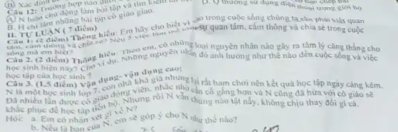 B. H chi n chu chủng bài tập có giào giao.
sóng mà em biết?
Câu 2. (2 điểm)Thông vi
(B) Xác định cm
và bạn chép bài
làm bài tập và
D. Q thương sư dụng điện thoán chép Bài .
B. TULUAN (7 điểm) II. TULUAN (7 điểm hiểu: Em hãy cho biết vi-sự quan tâm, cảm thông và chia sẻ
Câu can thong và cam thông và chia se? Nếu cm. có những
sống mà em biết?Thông hiểu: Những nguyên nhau loại nguyên nhân nào gây ra tâm lý cǎng thẳng cho
học tập của học sinh
Câu 3. (1,5 điểm)Vận dụng nhà khả
và thả giả nhưng lại rắt ham chơi nên kết quả học tập ngày càng kém.
N là một học sinh cố gắng hơn và N cũng đã hửa với cô giáo sẽ
khǎc phục đề học rồi N vẫn chứng nào tật nấy, không chịu thay đổi gì cả.
Hỏi: a. Em có nhân xét gi em sẽ
b. Nếu là ban của N, em sẽ góp ý cho N như thế nào?