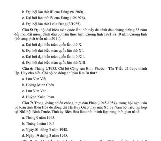 b. Đại hội lần thứ III của Đảng (9/1960)
c. Đại hội lần thứ IV của Đảng (12/1976)
d. Đại hội lần thứ I của Đảng (3/1935)
Câu 5: Đại hội đại biểu toàn quốc lần thứ mấy đã đánh dấu chặng đường 35 nǎm
đổi mới đất nước.đánh dấu 30 nǎm thực hiện Cương lĩnh 1991 và 10 nǎm Cương lĩnh
(bổ sung phát triển nǎm 2011).
a. Đại hội đại biểu toàn quốc lần thứ x
b. Đại hội đại biểu toàn quốc lần thứ XI.
c. Đại hội đại biểu toàn quốc lần thứ XII.
d. Đại hội đại biểu toàn quốc lần thứ XIII.
Câu 6: Tháng 2/1935 . Chi bộ Cộng sản Bình Phước - Tân Triều đã được thành
lập. Hãy cho biết.. Chi bộ do đồng chí nào làm Bí thư?
a. Lưu Vǎn Viết
b. Hoàng Minh Châu.
c. Lưu Vǎn Vǎn.
d. Huỳnh Xuân Phan.
Câu 7: Trong kháng chiến chống thực dân Pháp (1945-1954) , trong hội nghị cán
bộ toàn tỉnh Biên Hòa do đồng chí Hà Huy Giáp thay mặt Xứ ủy Nam bộ triệu tập họp
tại Nhà hội Bình Trước, Tinh ủy Biên Hòa lâm thời thành lập trong thời gian nào?
a. Tháng 9 nǎm 1945.
b. Tháng 4 nǎm 1946.
c. Ngày 01 tháng 3 nǎm 1948.
d. Ngày 19 tháng 3 nǎm 1948.