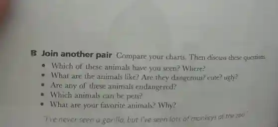 B Join another pair Compare your charts.Then discuss these questions.
Which of these animals have you seen?Where?
What are the animals like?Are they dangerous? cute?ugly?
Are any of these animals endangered?
Which animals can be pets?
What are your favorite animals? Why?
''l've never seen a gorilla, but I've seen lots of monkeys at the zoo.