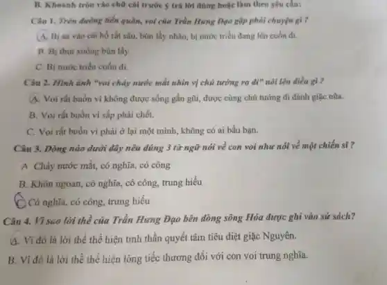 B. Khoanh tròn vào chữ cái trước ý trả lời đúng hoặc làm theo yêu cầu:
Câu 1. Trên đường tiền quân,voi của Trần Hưng Dạo gặp phải chuyện gì ?
(A) Bị sa vào cái hố rất sâu.bùn lầy nhão, bị nước triều đang lên cuốn đi.
B. Bị thut xuống bùn lầy.
C. Bị nước triều cuốn đi.
Câu 2. Hình ảnh "voi chảy nước mắt nhìn vị chủ tướng ra đi nói lên điều gì ?
A. Voi rất buồn vì không được sống gần gũi,được cùng chủ tướng đi đánh giặc nữa.
B. Voi rất buồn vì sắp phải chết.
C. Voi rất buồn vì phải ở lại một mình, không có ai bầu bạn.
Câu 3. Dòng nào dưới đây nêu đúng 3 từ ngữ nói về con voi như nói về một chiến sĩ ?
A Chảy nước mắt, có nghĩa,có công
B. Khôn ngoan,có nghĩa, có công, trung hiếu
C. Có nghĩa, có công, trung hiếu
Câu 4. Vì sao lời thề của Trần Hưng Đạo bên dòng sông Hóa được ghi vào sử sách?
4. Vì đó là lời thề thể hiện tinh thần quyết tâm tiêu diệt giặc Nguyên.
B. Vì đó là lời thề thể hiện lòng tiếc thương đối với con voi trung nghĩa.