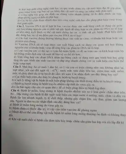 b) Kết hợp giữa công nghệ sinh học và quy trình châm sóc và moi hien dai da góp phàn
quan trong trong việc bảo vệ sức khoe dàn vật nuôi và nǎng cao nǎm suất chân nuôi
c) Công nghệ này giup xác định các chùng virus nhanh chong, tir đó điều chinh các biên
pháp phòng ngừa và điều trị phù hợp.
d) Cac bo kit chần đoàn nhanh dưa trên công nghệ sinh hoc cho phép phát hiện virus trong
thời gian ngan.
Càu 2. Vaccine DNA tài tổ hợp là loai vaccine được sàn xuất bang cách sir dung cac gene
mã hoá kháng nguyên của vi sinh vật gây bệnh để tổng hợp ra các phân tư DNA tai to hop
có khả nàng kích thích cơ thể vật nuôi chồng lại các vi sinh vật gầy bệnh. Phát biểu dưới
đây đúng hay sai về ưu điểm của vaccine DNA tai tô hợp?
a) Các loại vaccine thong thường không được sản xuất từ virus,vi khuân bất hoat hose các
protein của chủng.
b) Vaccine DNA tài tổ hợp được sản xuất bằng cách sử dụng các gene mã hoá kháng
nguyên của vi khuẩn hoặc virus để tổng hợp các phân tử DNA tái tô hợp.
c) Loại vaccine này có thể tạo ra toàn bộ mầm bệnh, có độ an toàn cao và kich hoat toan bo
hệ thống miền dịch của vật nuôi để bảo vệ cơ the tot hon.
d) Việc tồng hợp các đoạn DNA nhân tạo bằng cách sử dụng một quy trinh hoá hoc giáp
tǎng tốc quy trình sản xuất vaccine và đáp ứng nhanh chóng với sự xuất hiện của biến thế
hoặc virus mới.
Câu 3. Nhà ông An có nuôi 1 đàn bò, có 1 vài con có triệu chứng như sau:không nhai lai.
mẹt nhọc. sốt cao đột ngột 41-42^circ C : nước mắt, mũi chảy liên tục : niêm mạc mắt mom.
mùi, tổ chức dưới da có tụ huyết đỏ sầm; tối xám. Các nhận định sau đây đúng hay sai?
a) Các biều hiện trên cho thấy bò đang bị bệnh tụ huyết trùng.
b) Cách ly động vật bị bệnh là một biện phúp không cần thiết trong điều trị tụ huyết trung.
c) Bệnh tụ huyết trùng là bệnh truyền nhiễm cấp tính do virus gây ra.
d) Cần báo ngay cho các cơ quan thủ y để có biện pháp điều trị bệnh kịp thời.
Câu 4: Bệnh lở mồm, long móng là bệnh truyền nhiềm xảy ra ở loài guốc chân như trâu.
bò. __ Đặc trưng của bệnh là đột ngột xuất hiện các mun nước ở miệng, mũi , chân và đầu vá
Bệnh lây lan nhanh mạnh. tỷ lệ chết thấp.nhưng gây chậm lớn. sáy thai, giám sản lượng
sữa. Người ta đưa ra các nhận định sau đây đúng hay sai?
a) Bệnh lở mồm long móng do virus gây ra.
b) Bệnh chưa có thuốc đặc trị, vì vậy cần tiêm vaccine de phòng ngira.
c) Nhiệt độ cơ thể của động vật mắc bệnh lở mom long móng thường ổn định và không thay
đổi.
d) Khi vật nuôi chết vì bệnh cần đem tiêu hủy hoặc chôn sâu giữa hai lớp vôi rồi lấp đất kĩ,