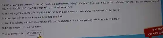 Bố mẹ đi vẳng chì có Hoa ở nhà một mình. Có một người lạ mặt gõ cửa và giới thiệu là bạn của bố me muốn vào thǎm nhà. Theo em Hoa nên ứng xử
như thế nào cho phù hợp? Sắp xếp thứ tự hành động sau đây:
A. Nói với người lạ rằng: Xin lỗi chat (o)/chacute (u)
bố mẹ không dặn cháu nên cháu không mờ cửa cho cô/chú được ạ!
B. Khóa cửa cần thân và đứng cách xa cửa đề trả lời.
C. Nói tiếp nếu ho vẫn hỏi: Cacute (o)/chacute (u)
gọi điện cho bổ mẹ cháu và vui lòng quay lại khi bố mẹ cháu có ở nhà a!
D. Kề lại chuyện cho bố mẹ nghe.
Thứ tự đúng sẽ là:
square 
JIm