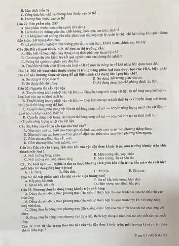 B. Mục đích điều trị
C. Công thức bào chế và đường đưa thuốc vào cơ thể
D. Đường đưa thuốc vào cơ thế
Câu 29: Sản phẩm của GSP
A. Sàn phẩm thuốc thoả mãn người tiêu dùng
B. Là thuốc với những yêu cầu: chất lượng, hiệu quả, an toàn, kinh tế
C. Là hàng hoá với những yêu cầu:phân loại sắp xếp hợp lý, quản lý chặt chẽ hệ thống, bảo quản đúng
điều kiện, chất lượng đảm bảo
D. Là phiếu kiểm nghiệm với những yêu cầu:trung thực, khách quan,chính xác, tin cậy
Câu 30: Đối với một thuốc mới, để đưa ra thị trường,cần:
A. Hiểu biết về hoạt chất, xây dựng công thức phù hợp dạng bào chế
B. Cơ sở nghiên cửu kiểm tra kết quả nghiên cứu của phòng thí nghiệm
C. Phòng thí nghiệm nghiên cứu độc lập
D. Tìm hiểu về tính chất lý hoá của hoạt chất và một số thông tin về khả nǎng liên quan hoạt chất
Câu 31: Đối với hoạt chất thuộc nhóm II trong bảng phân loại sinh dược học của FDA, biện pháp
bào chế nào thường được sử dụng để cải thiện sinh khả dụng của dạng bào chế?
A. Sử dụng tá dược siêu rǎ
B. Sử dụng chất trung gian hòa tan
C. Sử dụng chất diện hoạt
D. Sử dụng dạng bào chế phóng thích tức thời
Câu 32: Nguyên tắc sấy vật liệu
A. Truyền nǎng lượng nhiệt vào vật liệu ­­­­→ Chuyển dung môi trong vật liệu từ thể lỏng sang thể hơi ->
Loại hơi vừa tạo ra khỏi thiết bị
B. Truyền nǎng lượng nhiệt vào vật liệu - Loại hơi vừa tạo ra khỏi thiết bị ­­­­→ Chuyển dung môi trong
vật liệu từ thể lỏng sang thể hơi
C. Chuyển dung môi trong vật liệu từ thể lỏng sang thể hơi - Truyền nǎng lượng nhiệt vào vật liệu ->
Loại hơi vừa tạo ra khỏi thiết bị
D. Chuyển dung môi trong vật liệu từ thể lỏng sang thể hơi ­­­­→ Loại hơi vừa tạo ra khỏi thiết bị
-Truyền nǎng lượng nhiệt vào vật liệu
Câu 33: Máy xay cắt có cấu tạo như thế nào?
A. Gồm một loạt các lưỡi dao được gặn cố định vào một rotor quay theo phương thẳng đứng.
B. Gồm một loạt các lưỡi dao được gắn cố định vào một rotor quay theo phương nằm ngang.
C. Gồm cửa nạp liệu, dao cắt, rọto
D. Gồm cửa nạp liệu, lưới nghiền, roto
Câu 34: Cǎn cứ vào trạng thái liên kết của vật liệu đem khuấy trộn, môi trường khuấy trộn chia
thành mấy loại ?
A. Môi trường lộng, nhão
B. Môi trường rắn, xốp nhão
D. Môi trường rắn và bán rắn
C. Môi trường rắn, xốp nhão, lõng
Câu 35: Giới hạn __ nghĩa là tìm ra được khoảng cách giữa liều điều trị và liều mà ở đó xuất hiện
xuất hiện tác dụng phụ hay độc hại
A. Tác dụng
B. Độc tính
C. Trị liệu
D. Sử dụng
Câu 36: Bề mặt phân cách rắn-khí có các hiện tượng nào?
A. Hấp phụ, kết tinh
B. Sự cố kết, hiện tượng bám dính
D. Hiện tượng bám dính, hấp phụ
Câu 37: Phương chuyển động trong khuấy trộn chất lỏng
A. Dòng chuyển động theo phương trục (lên xuống) thích hợp cho quá trình hoà tan các chất rắn vào
chất lỏng
B. Dòng chuyển động theo phương trục (lên xuống) thích hợp cho quá trình trộn khí với lỏng hoặc
lỏng với nhau.
C. Dòng chuyển động theo phương trục (lên xuống)thích hợp cho quá trình hoà tan các chất lỏng với
nhau.
D. Dòng chuyển động theo phương trục (qua lại),thích hợp cho quá trình hoà tan các chất rắn vào chất
lòng
Câu 38: Cǎn cứ vào trạng thái liên kết của vật liệu đem khuấy trộn, môi trường khuáy trộn chia
thành mấy loại ?