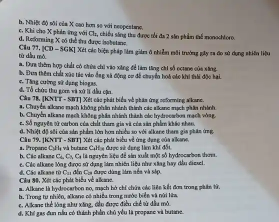 b. Nhiệt độ sôi của X cao hơn so với neopentane.
c. Khi cho X phản ứng với Cl_(2) chiếu sáng thu được tối đa 2 sản phẩm thế monochloro.
d. Reforming X có thể thu được isobutane.
Câu 77. [CD -SGK] Xét các biện pháp làm giảm ô nhiễm môi trường gây ra do sử dụng nhiên liệu
từ dầu mỏ.
a. Đưa thêm hợp chất có chứa chỉ vào xǎng để làm tǎng chỉ số octane của xǎng.
b. Đưa thêm chất xúc tác vào ống xả động cơ để chuyển hoá các khí thải độc hại.
c. Tǎng cường sử dụng biogas.
d. Tổ chức thu gom và xử lí dầu cǎn.
Câu 78. [KNTT -SBT] Xét các phát biểu về phản ứng reforming alkane.
a. Chuyển alkane mạch không phân nhánh thành các alkane mạch phân nhánh.
b. Chuyển alkane mạch không phân nhánh thành các hydrocarbon mạch vòng,
c. Số nguyên tử carbon của chất tham gia và của sản phẩm khác nhau.
d. Nhiệt độ sôi của sản phẩm lớn hơn nhiều so với alkane tham gia phản ứng.
Câu 79. [KNTT - SBT]Xét các phát biểu về ứng dụng của alkane.
a. Propane C_(3)H_(8) và butane C_(4)H_(10) được sử dụng làm khí đốt.
b. Các alkane C_(6),C_(7),C_(8) là nguyên liệu để sản xuất một số hydrocarbon thơm.
c. Các alkane lỏng được sử dụng làm nhiên liệu như xǎng hay dầu diesel.
d. Các alkane từ C_(11) đến C_(20) được dùng làm nến và sáp.
Câu 80. Xét các phát biểu về alkane.
a. Alkane là hydrocarbon no, mạch hở chỉ chứa các liên kết đơn trong phân tử.
b. Trong tự nhiên,alkane có nhiều trong nước biển và núi lửa.
c. Alkane thể lỏng như xǎng, dầu được điều chế từ dầu mỏ.
d. Khí gas đun nấu có thành phần chủ yếu là propane và butane.