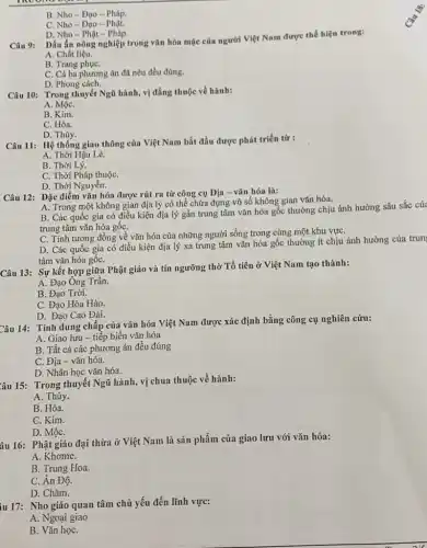 B. Nho- Đạo - Pháp.
C. Nho- Đạo - Phat.
D. Nho- Phật - Pháp.
Câu 9:
Dấu ấn nông nghiệp trong vǎn hóa mặc của người Việt Nam được thể hiện trong:
A. Chất liệu.
B. Trang phụC.
C. Cả ba phương án đã nêu đều đúng.
D. Phong cách.
Câu 10: Trong thuyết Ngũ hành, vị đắng thuộc về hành:
A. MộC.
B. Kim.
C. Hỏa.
D. Thủy.
Câu 11: Hệ thống giao thông của Việt Nam bắt đầu được phát triển từ :
A. Thời Hậu Lê.
B. Thời Lý.
C. Thời Pháp thuộC.
D. Thời Nguyễn.
Câu 12: Đặc điểm vǎn hóa được rút ra từ công cụ Địa - vǎn hóa là:
A. Trong một không gian địa lý có thể chứa đựng vô số không gian vǎn hóa.
B. Các quốc gia có điều kiện địa lý gần trung tâm vǎn hóa gốc thường chịu ảnh hưởng sâu sắc của
trung tâm vǎn hóa gốC.
C. Tính tương đồng về vǎn hóa của những người sống trong cùng một khu vựC.
D. Các quốc gia có điều kiện địa lý xa trung tâm vǎn hóa gốc thường ít chịu ảnh hưởng của trun
tâm vǎn hóa gốC.
Câu 13: Sự kết hợp giữa Phật giáo và tín ngưỡng thờ Tổ tiên ở Việt Nam tạo thành:
A. Đạo Ông Trần.
B. Đạo Trời.
C. Đạo Hòa Hảo.
D. Đạo Cao Đài.
Câu 14: Tính dung chấp của vǎn hóa Việt Nam được xác định bằng công cụ nghiên cứu:
A. Giao lưu -tiếp biến vǎn hóa
B. Tất cả các phương án đều đúng
C. Địa- vǎn hóa.
D. Nhân học vǎn hóa.
Yâu 15: Trong thuyết Ngũ hành, vị chua thuộc về hành:
A. Thủy.
B. Hỏa.
C. Kim.
D. MộC.
âu 16: Phật giáo đại thừa ở Việt Nam là sản phẩm của giao lưu với vǎn hóa:
A. Khome.
B. Trung Hoa.
C. Ân Độ.
D. Chǎm.
iu 17: Nho giáo quan tâm chủ yếu đến lĩnh vực:
A. Ngoại giao
B. Vǎn họC.