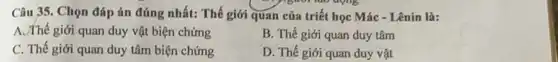 ","B":" nào dọng
Câu 35. Chọn đáp án đúng nhất: Thế giới quan của triết học Mác - Lênin là:
A. Thế giới quan duy vật biện chứng
B. Thế giới quan duy tâm
C. Thế giới quan duy tâm biện chứng
D. Thế giới quan duy vật