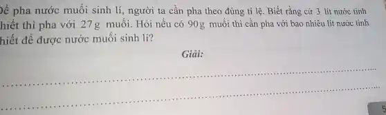 bể pha nước muối sinh lí, người ta cầ n pha theo đúng tỉ lê.Biế t rằng cứ 3 lít nước tinh
hiết thì pha với 27g muối . Hỏi nếu có 90 g muối thì cần pha vớ i bao nh'iêu lí t nước tinh
hiết để được nước muôi sinh lí?
Giải:
__