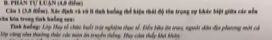 B. PHAN TỰ LUAN (4,0 điểm)
Câu 1 (3,0 điêm). Xác định và xử lí tình huống thể hiện thái độ tôn trọng sự khác biệt giữa các nền
vǎn hóa trong tình huống sau:
Tình huống: Lớp Hu tổ chức buổi trái nghiệm thực iể. Đến bữa ǎn trưa, người dân địa phương mời cả
lớp cũng như thường thức các môn ǎn truyền thống. Huy cảm thấy khó khǎn.