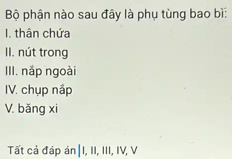 Bộ phận nào sau đây là phụ tùng bao bì:
I. thân chứa
II. nút trong
III. nắp ngoài
IV. chụp nắp
V. bǎng xi
Tất cả đáp án||,II, III, IV,V