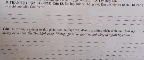 B. PHÀN TỰ LUẬN ( 4 ĐIỂM)Câu 13. Em hãy chia sẻ những việc làm thể hiện sự tự chủ tự trọng
giao nhiên vụ gì cho bạn.D. Tây cháy bạn.
và ý chí vượt khó. Cho ví dụ:
__
......................................................................
................
......................................................................
Câu 14. Em hãy sử dụng tư duy phản biện để nhận xét.đánh giá những nhận định sau:Đại học là c
đường n nhất dẫn đến thành công.Những người học giỏi bao giò ' cũng là người tuyệt vời.
__
...............
..................