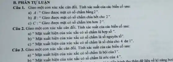 B. PHÀN TỰ LUẬN
Câu 1. Gieo một con xúc xắc cân đối. Tính xác suất của các biến cố sau:
a) A: "Gieo được mặt có số chấm bằng 2 ".
b) B: "Gieo được mặt có số chấm chia hết cho 2".
c) C : "Gieo được mặt có số chấm lớn hơn 2".
Câu 2. Gieo một con xúc xắc cân đối. Tính xác suất của các biến cố sau:
a) " Mặt xuât hiện của xúc xắc có số chấm là hợp số ".
b) " Mặt xuất hiện của xúc xắc có số chấm là số nguyên tố".
c) " Mặt xuất hiện của xúc xắc có số chấm là số chia cho 4 dư 1".
Câu 3. Gieo một con xúc xắc cân đối. Tính xác suất của các biến cố sau:
a) " Mặt xuất hiện của xúc xắc có số chấm là bội của3".
b) " Mặt xuất hiện của xúc xắc có số chấm là ước của 4".