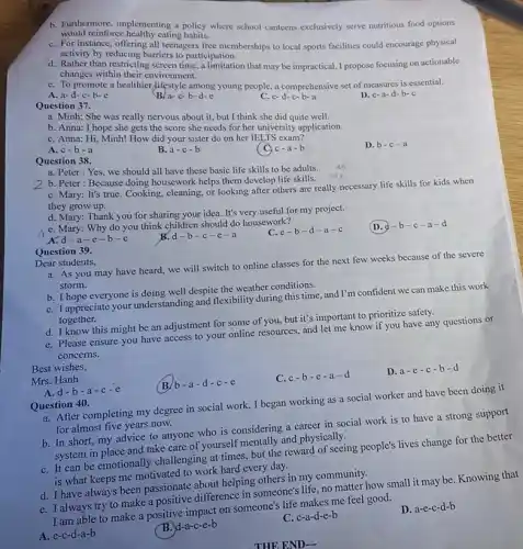 b. Purthermore, implementing a policy where school canteens exclusively serve nutritious food options would reinforce healthy eating
C. For instance, offering arteenagers free memberships to local sports facilities could encourage physical Rativity by reducing barriers to participation.
d. Rather than restricting screen time, a limitation that may be impractical I propose focusing on actionable changes within their environment.
e. To promote a healthier lifestyle among young people, a comprehensive set of measures is essential.
A. a-d-c-b-e
a-c-b-d-e
Question 37.
C. e
D. e-a-d-b-c
a. Minh: She was really nervous about it.but I think she did quite well.
b. Anna: I hope she gets the score she needs for her university application.
C. Anna: Hi, Minh!How did your sister do on her IELTS exam?
A. c-b-a
Question 38.
B. a-c-b
( Oc-a-b
D. b-c -a
a. Peter: Yes, we should all have these basic life skills to be adults.
ab
cde
b. Peter: Because doing housework helps them develop life skills.
C. Mary: It's true.Cooking, cleaning, or looking after others are really necessary life skills for kids when
they grow up.
d. Mary: Thank you for sharing your idea. It's very useful for my project.
e. Mary: Why do you think children should do housework?
A.d-a-e -b-c
Question 39.
B. d-b-c-e-a
C. e-b-d-a-c
(D. 2-b-c -a-d
Dear students.
a. As you may have heard, we will switch to online classes for the next few weeks because of the severe
storm.
b. I hope everyone is doing well despite the weather conditions.
C. I appreciate your understanding and flexibility during this time, and I'm confident we can make this work
together.
d. I know this might be an adjustment for some of you, but it's important to prioritize safety.
e. Please ensure you have access to your online resources, and let me know if you have any questions or
concerns.
Best wishes,
Mrs. Hanh
B b-a-d-c-e
C. c-b-e-a-d
D. a-e-c-b-d
A. d-b-a
Question 40.
a. After completing my degree in social work , I began working as a social worker and have been doing it
for almost five years now.
b. In short, my advice to anyone who is considering a career in social work is to have a strong support
system in place and take care of yourself mentally and physically.
C. It can be emotionally challenging at times, but the reward of seeing people's lives change for the better
is what keeps me motivated to work hard every day.
d. I have always been passionate about helping others in my community.
e. I always try to make a positive difference in someone's life, no matter how small it may be. Knowing that
I am able to make a positive impact on someone's life makes me feel good.
A. e-c-d-a-b
B. d-a-c-e-b
C. c-a-d-e-b
D a-e-c-d-b