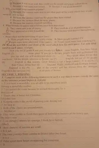 B. Because it was more real, they could see the people and places talked about.
C. Because it was more convenient.
D. Because it was more beautiful.
3. Whysivas travel programmers popular?
(A) Because the viewers were able to see other parts of the world which they would
never be able to visit.
B. Because the viewers could see the places they have visited.
C. Because the viewers liked far-away places.
D. Because the viewers enjoyed travelling.
4. What benefit did actors and actresses have from television?
B. They could do a lot of performances.
A. They could earn a lot of money.
D. They became well-known throughout the
(C) They appeared in every household.
country.
5. What effect did the televising of sport have?
A. More people went to watch sports events.B. More people watched TV.
(C.)People were more interested in the games. D People spent more time watching TV.
1X. Read the text below and think of the word which best fits each space.Use only ONE
word in each space.(2,0 pts)
Now you are in grade 8 and you already (1) __ some English. You have learnt
English (2) __ .... three years. If you go to Britain, people there will understand (3)
__ you say and you will understand them (4) __ they speak about things that
you know. All the people who live in Britain can (5) ......... English but not all the people __
(6) __ English in that country.Great Britain is not a large country. It is much (7)
__ than France. It has four (8) __ England, Wales, Scotland and Northern Ireland.
England is the (9) __ part of the country and has always been the strongest,
English is the national (10) __ in all parts of Britain.
SECTION 4. WRITING:
X. Complete each of the following sentences in such a way that it means exactly the same
as the sentence printed before it. (2,0 pts)
1. If you have a motorbike, you are able to go anywhere easily.
Having a motorbike enables ............... __
2. Tom passed the exam because he revised thoroughly for it.
Because of
__
3. Please stay at home this Christmas.
I d rather you
__
4. Keeping calm is the secret of passing your driving test.
-> As long as
__
5. Both of the chairs are uncomfortable.
-> Neither of __
6. They were unable to finish their game of badminton because of the heavy rain.
The heavy rain ......
__
7. Even though I admire his courage, I think he is foolish.
->Much......
__
8. Their chances of success are small.
- It is not.....
__
). The train journey from London to Bristol takes two hours.
>It is
__
0. Peter spent three hours on repairing his computer.
__