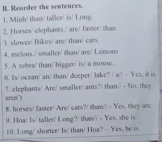 B. Reorder the sentences.
1. Minh/ than taller/ is/ Long.
2. Horses elephants./ are/faster/ than
3. slower/ Bikes/are/ than/ cars.
4. melons./ smaller/than/ are/ Lemons
5. A zebra/ than bigger/ is/ a mouse.
6. Is/ ocean/an than/ deeper/ lake?/ all-Yes, it is.
7. elephants/ Are/smaller/ants?than// - No, they
aren't
8. horses/ faster/Are/ cats?/ than//- Yes, they are.
9. Hoa/ Is/ taller/Long?/ than// - Yes.she is.
10. Long/ shorter/Is/ than/ Hoa? -Yes,he is.