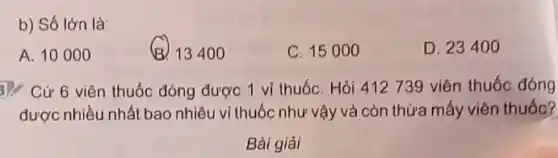 b) Số lớn là:
A. 10000
B. 13400
C. 15000
D. 23400
3). Cứ 6 viên thuốc đóng được 1 vi thuốC. Hỏi 412739 viên thuốc đóng
được nhiều nhất bao nhiêu vi thuốc như vậy và còn thừa mấy viên thuốc?
Bài giải