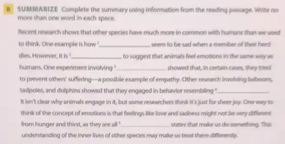 B SUMMARIZE Complete the summary using information from the reading passage.Write no
more than one word In each space.
Recent research shows that other species have much more in common with humans than we used
to think. One example is how __ seem to be sad when a member of their herd
dies. However, it is? __ to suggest that animals feel emotions in the same way as
humans. One experiment involving __ showed that, in certain cases, they tried
to prevent others' suffering -a possible example of empathy. Other research involving baboons,
tadpoles, and dolphins showed that they engaged in behavior resembling __
It isn't clear why animals engage in it,but some researchers think It's just for sheer joy. One way to
think of the concept of emotions is that feelings like love and sadness might not be very different
from hunger and thirst as they are all __ states that make us do something. This
understanding of the inner lives of other species may make us treat them differently.