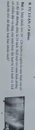 B. TỰ LUẬN: (7.0 điểm)
Bài 1. Một chiếc tivi 24' ' (24 inch) có nghĩa là màn hình của nó
có độ dài đường chéo là 24 inch. Biết một tivi màn hình phǎng
có chiều dài và rộng của màn hình lần lượt là 14.4 inch và 10.8
inch thì tivi đó thuộc loại bao nhiêu inch?