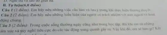 B. Tự luận(6,0 điểm)
Câu 1 (2 điểm):Em hãy nêu những việc cần làm và lưu ý trong khi thực hiện thương thuyết.
Câu 2 (2 điểm):Em hãy nêu những biểu hiện của người có trách nhiệm với mọi người và hoạt
động chung.
Câu 3 (2 điểm).Trong cuộc sống thường ngày cũng như trong học tập, đôi khi em có những
ám xúc và súy nghĩ tiêu cực do các tác động xung quanh gây ra. Vậy khi đó.em sẽ làm gì? Kết