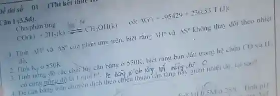 bề thi số: 01 (Thi kết thur
Câu 1 (3,5d).
Cho phàn ứng:
CO(k)+2H_(2)(k)leftharpoons CH_(3)OH(k) có: 16^circ _(1)=-95429+230.53.T(J)
1. Tinh 1H^circ  và 15^circ  của phản ứng trên.biết rằn: Vert Vert ^circ  và Delta S^circ  không thay dôi theo nhiệt
đó.
2. Tinh K_(p) 0550K.
3. Tinh nồng độ các chất lúc cân bằng ở 550K. biêt rǎng ban đầu trong hệ chứa CO và H_(2)
có cùng nông độ là 1mol.1^-1 kc
4. Dé cân bằng trên chuyên dịch theo chiếu thuận cân tǎng hãy giảm nhiệt độ.tai sao?