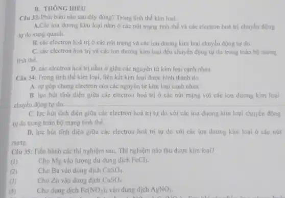 B. THÔNG HIÊU
Câu 33: Phát biểu nào sau đây đúng? Trong tinh thể kim loại:
A.Các ion dương kim loại nằm ở các nút mạng tinh thể và các electron hoá trị chuyển động
tự do xung quanh.
B. các electron hoá trị ở các nút mạng và các ion dương kim loại chuyển động tự do.
C. các electron hoá trị và các ion dương kim loại đều chuyển động tự do trong toàn bộ mạng
tinh the.
D. các electron hoá trị nằm ở giữa các nguyên tử kim loại cạnh nhau.
Câu 34: Trong tinh thể kim loại, liên kết kim loại được hình thành do
A. sự góp chung electron của các nguyên từ kim loại cạnh nhau.
B. lực hút tĩnh điện giữa các electron hoá trị ở các nút mạng với các ion dương kim loại
chuyển động tự do.
C. lực hút tĩnh điện giữa các electron hoá trị tự do với các ion dương kim loại chuyền động
tự do trong toàn bộ mạng tinh thể.
D. lực hút tĩnh điện giữa các electron hoá trị tự do với các ion dương kim loại ở các nứt
mạng.
Câu 35: Tiến hành các thí nghiệm sau,Thí nghiệm nào thu được kim loại?
(I)	Cho Mg vào lượng dư dung dịch FeCl_(3)
(2)
Cho Ba vào dung dịch CuSO_(4)
(3)
Cho Zn vào dung dịch CuSO_(4)
(4)
Cho dung dịch Fe(NO_(3))_(2) vào dung dịch AgNO_(3)