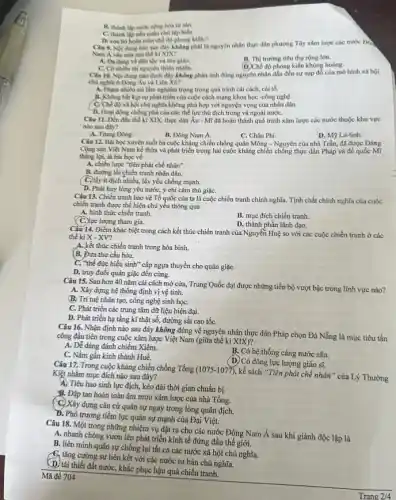 B. thành lập nước cong hòa tư sản.
C. thành lập nên quân chủ lập hiển.
toàn chế độ phong kiến. A
Câu 9. Noidung nào sau đây không phải là nguyên nhân thực dân phương Tây xâm lược các nước Đo
Nam Á vào nưa sau thể kỉ XIX?
A. Da dang ve din tộc và tôn giáo.
C. Có nhiêu thi nguyên thiên nhiên.
B. Thi trường tiêu thụ rộng lớn.
(D) Chế độ phong kiến khủng hoảng.
Câu 10. Nội dung nào dưới đây không phản ảnh đúng nguyên nhân dẫn đến sự sụp đồ của mô hình xã hội
chủ nghla ở Đông Au và Liên Xô?
A. Pham nhiêu sai làm nghiêm trọng trong quá trình cải cách, cài tố.
B. Khong bit kip sự phát triển của cuộc cách mạng khoa học -công nghệ.
C. Ch độ xã hội chủ nghĩa không phù hợp với nguyện vọng của nhân dân.
D. Hoạt động chống phá của các thể lực thù địch trong và ngoài nướC.
Câu 11. Đến đầu thế kỉ XIX, thực dân Áu - Mĩ đa hoàn thành quá trình xâm lược các nước thuộc khu vực
nào sau đây?
A. Trung Dong.
B. Đông Nam Á.
C. Châu Phi.
D. M9 La-tinh.
Câu 12. Bài học xuyên suốt ba cuộc kháng chiến chống quân Mông - Nguyên của nhà Trần, đã được Đảng
Cộng sản Việt Nam kể thừa và phát triển trong hai cuộc kháng chiến chống thực dân Pháp và đế quốc Mĩ
thǎng lợi, là bài học về
A. chiến lược "tiên phát chế nhân".
B. đường lối chiến tranh nhân dân.
C. lấy ít địch nhiều, lấy yếu chống mạnh.
D. Phát huy lòng yêu nước, ý chí cǎm thù giặC.
Câu 13. Chiến tranh bảo vệ Tổ quốc của ta là cuộc chiến tranh chính nghĩa.Tính chất chính nghĩa của cuộc
chiến tranh được thể hiện chủ yếu thông qua
A. hình thức chiến tranh.
lượng tham gia.
B. mục đích chiến tranh.
D. thành phần lãnh đạo.
Câu 14. Điểm khác biệt trong cách kết thúc chiến tranh của Nguyện Huệ so với các cuộc chiến tranh ở các
thế ki X - XV?
A. kết thúc chiến tranh trong hòa bình.
B. Đưa thư cầu hòa.
C. "thể đức hiếu sinh"cấp ngựa thuyền cho quân giặC.
D. truy đuổi quân giặc đến cùng.
Câu 15. Sau hơn 40 nǎm cải cách mở cửa, Trung Quốc đạt được những tiến bộ vượt bậc trong lĩnh vực nào?
A. Xây dựng hệ thống định vị vệ tinh.
B. Trí tuệ nhân tạo công nghệ sinh họC.
C. Phát triển các trung tâm dữ liệu hiện đại.
D. Phát triển hạ tầng kĩ thật số,đường sắt cao tốC.
Câu 16. Nhận định nào sau đây không đúng về nguyên nhân thực dân Pháp chọn Đà Nẵng là mục tiêu tấn
công đầu tiên trong cuộc xâm lược Việt Nam (giữa thế kỉ XIX)?
A. Dể dàng đánh chiếm Xiêm.
B. Có hệ thống càng nước sâu.
C. Nằm gần kinh thành Huế.
(D) Có đông lực lượng giáo sĩ.
Câu 17. Trong cuộc kháng chiến chống Tổng (1075-1077)
, kế sách "Tiên phát chế nhân" của Lý Thường Kiệt nhằm mục đích nào sau đây?
4) Tiêu hao sinh lực địch, kéo dài thời gian chuẩn bị.
B. Đập tan hoàn toàn âm mưu xâm lược của nhà Tống.
C. Xây dựng cǎn cứ quân sự ngay trong lòng quân địch.
B. Phô trương tiềm lực quân sự mạnh của Đại Việt.
Mã đề 704
Câu 18. Một trong những nhiệm vụ đặt ra cho các nước Đông Nam Á sau khi giành độc lập là
A. nhanh chóng vươn lên phát triển kinh tế đứng đầu thế giới.
B. liên minh quân sự chống lại tất cả các nước xã hội chủ nghĩa.
C, tǎng cường sự liên kết với các nước tư bản chủ nghĩa.
D. tái thiết đất nướC.khắc phục hậu quả chiến tranh.
Trang 2/4