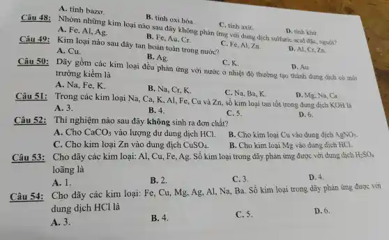 B. tir h oxi hóa
Câu 48:
Nhó m những kin loại nà o sau đây không phản ứng với dur g dịch su'lfuric acid đặc, ng uội?
D tính khử.
A. Fe A1. Ao
C. tính axit
D Al, Cr, Zn.
A tính b azơ.
B. F e, Au, Cr.
Câu 49:Kim loại nào sau đây tan hoàn toàn tr ong nước?
A. Cu.
B. Ag.
C. K.
D. Au.
Câu 50:Dãy g Ôm các kim loại đều 1 phảr lứng với nước ở nhiệt độ thu rờng tạo thà nh dung dịc'n có môi
trườn g kiền n là
A. Na , Fe, K.
B. Na , Cr,K.
C. Na Ba,K.
Câu 51:
Trong ; các k im loa i Na, Ca,K,Al Fe.C 1 và Z a, số kim loại ta n tốt trong dung di h KOH là
D. Mg , Na, Ca.
A. 3.
B.4.
C. 5.
D. 6.
Câu 52:
Thi ngr liệm nào sau đây không s sin h ra đơn chất?
A. Cho CaCO_(3) vào lương dư dung dịch HCl.
B. CH o kim l ai Cu vào dung dịch AgNO_(3)
C.Cho kim loại Zn vào dung dich CuSO_(4)
B. Cho kim loại Mg và o dung dịch HCl.
Cho dãy / các kim loại : Al, Cu,Fe,Ag . Số kim loa i trong dãy phản ứng ; được vớ i dun g dịch H_(2)SO_(4)
lo ãng là
A. 1.
B. 2.
C. 3.
D. 4.
Câu 54:
Cho dãy các kim loại:Fe,Cu,Mg,Ag ,Al, Na Ba. Số kim loại trong dã phản ứng được với
dung dịch HCl là
D. 6.
A. 3.
B. 4.
C. 5.