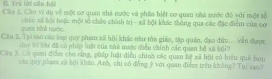 B. Trả lời câu hỏi
Câu 1. Cho ví dụ về một cơ quan nhà nước và phân biệt cơ quan nhà nước đó với một tố
chức xã hội hoặc một tô chức chính trị - xã hội khác thông qua các đặc điểm của cơ
quan nhà nướC.
Câu 2. Tại sao các loại quy phạm xã hội khác như tôn giáo, tập quán, đạo đức __ vẫn được
duy trì khi đã có pháp luật của nhà nước điều chỉnh các quan hệ xã hội?
Câu 3. Có quan điểm cho rằng, pháp luật điều chỉnh các quan hệ xã hội có hiệu quả hơn
các quy phạm xã hội kháC. Anh, chị có đồng ý với quan điểm trên không?Tại sao?