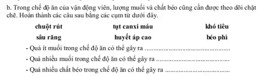 b. Trong chế độ ǎn của vận động viên, lượng muối và chất béo cũng cần được theo dõi chặt
chẽ. Hoàn thành các câu sau bằng các cụm từ dưới đây.
chuột rút	tụt canxi máu
sâu rǎng	huyết áp cao
khó tiêu
béo phì
- Quá ít muối trong chế độ ǎn có thế gây ra __
- Quá nhiều muối trong chế độ ǎn có thế gây ra __
- Quá nhiều chất béo trong chế độ ǎn có thể gây ra __