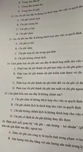 B. Trung tâm đầu tư
C. Trung tâm doanh thu
D. Trung tâm chi phí
22. Các chi phí sau đây là thông tin thích hợp cho việc ra quyết địn
A. Chi phí chênh lệch
B. Chi phí tương lai
C. Chi phí cơ hội
D. Chi phí chìm
23. Các chi phí sau đây là không thích hợp cho việc ra quyết định,
A. Chi phí cơ hội
B. Chi phí chìm
C. Chi phí mua tài sản trong quá khứ
D. Chi phí không chênh lệch
24. Cách phân loại chi phí nào sau đây là thích hợp nhất cho việc (
A. Phân loại chi phí thành chi phí trực tiếp và chi phí gián
B. Phân loại chi phí thành chi phí kiểm soát được và chi
được
C. Phân loại chi phí thành chi phí biến đổi và chi phí cố đị
D. Phân loại chi phí thành chi phí sản xuất và chi phí ngoài
25. Câu phát biểu nào sau đây là không chính xác?
A. Chi phí chìm là không thích hợp cho việc ra quyết định
B. Chi phí chênh lệch là thích hợp cho việc ra quyết định
C. Chi phí không chênh lệch là không thích hợp cho việc r
D. Chi phí cố định là chi phí không thay đổi được
26. Phân tích mối quan hệ "chi phí - sản lượng - lợi nhuận" (pH
trên các giả định sau đây, ngoại trừ:
A. Hàm chi phí của công ty là tuyến tính trong phạm vi ho
B. Sản lượng tiêu thụ bằng với sản lượng sản xuất trong k