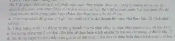 Bà V là giám đốc công ty cô phần sản xuất thực phẩm. Mục tiêu công ty hướng tới là vừa đạt
doanh thu cao,vừa thực hiện tốt trách nhiệm xã hội. Bà v đã tổ chức cuộc họp ban giám đốc để
chọn ra các biện pháp phù hợp nhằm đạt được mục liêu đã đề ra.
a. Tim mọi cách để giảm chi phí sân xuất sẽ vừa đạt doanh thu cao, vừa thực hiện tốt trách nhiệm
xã hôi. S
b. Tǎng nǎng suất lao động sẽ tǎng doanh thu và giúp công ty thực hiện trách nhiệm xã hội.-Đ
c. Sử dụng công nghệ xả thải tiên tiến sẽ thực hiện trách nhiệm xã hội mà vẫn mang lại doanh thu.
d. Sử dung nguyên liệu đầu vào giá rẽ sẽ đạt doanh thu cao và thực hiện được trách nhiệm xã hội.