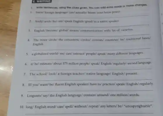 B. WORLING
1. Wite sentences, using the clues given. You can add extra words or make changes.
1. learn/ foreign language/can/actually/ boost/ your brain power.
__
2. Andy/wish/he/can/speak English/good/ as a native speaker.
__
3. English/become/global/means/ communication with/ lot of/ varieties.
__
4. The inner circle/ the concentric circles consists/ countries/ be/traditional bases/
English.
__
5. a globalized world/ we/can/ interact/ people/speak/ many different languages.
6. it/be/ estimate/about 375 million people speak/ English/ regularly/second language.
__
7. The school/look/a foreign teacher/ native language/ English/present.
__
8. If/you/want/be/fluent English speaker/have to/ practice/ speak/English/ regularly.
__
9. Linguists/ say/ the English language contain/ around/ one million/ words.
__
10. long/ English word/can/ spell/ without/repeat/ any letters/ be/"uncopyrightable".
__