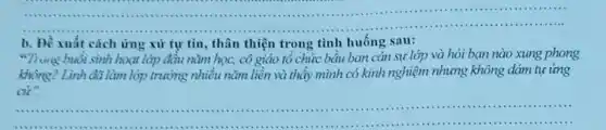 __
...
.......................................................................
b. Đề xuất cách ứng xử tự tin thân thiện trong tình huống sau:
"Thung buổi sinh hoạt lớp đầu nǎm học,cô giáo tổ chức bầu ban cán sự lớp và hỏi bạn nào xung phong
không? Lình đã làm lớp trưởng nhiều nǎm liền và thấy mình có kinh nghiệm nhưng không dám tự ứng
cir".