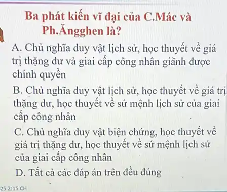 Ba phát kiến vĩ đại của C.Mác và
Ph.Ángghen là?
A. Chủ nghĩa duy vật lịch sử, học thuyết về giá
trị thặng dư và giai cấp công nhân giành được
chính quyền
B. Chủ nghĩa duy vật lịch sử, học thuyết về giá trị
thặng dư, học thuyết về sứ mệnh lịch sử của giai
cấp công.nhân
C. Chủ nghĩa duy vật biện chứng, học thuyết về
giá trị thặng dư , học thuyết về sú mệnh lịch sử
của giai cấp công nhân
D. Tất cả các đáp án trên đều đúng