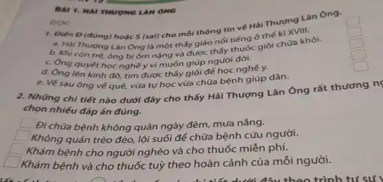 BAI 1. HAI THUONG LAN ONG
1. Điên Đ (đủng)hoặc S (sai) cho mỗi thông tin về Hải Thượng Lǎn Ông.
square 
a. Hải Thượng Lãn Ông là một thấy giáo nổi tiếng ở thế kỉ XVIII.
square 
b. Khi còn trẻ ông bị ốm nặng và được thấy thuốc giỏi chữa khỏi.
square 
c. Ông quyết học nghề y vì muốn giúp người đời.
square 
d. Ông lên kinh đô, tìm được thầy giỏi để học nghề y.
square 
e. Về sau ông về quê, vừa tụ học vừa chữa bệnh giúp dân.
ĐỌC
2. Những chi tiết nào dưới đây cho thấy Hải Thượng Lãn Ông rất thương ng
chọn nhiều đáp án đúng.
Đi chữa bệnh không quản ngày đêm, mưa nắng.
square  Không quản trèo đèo, lội suối để chữa bệnh cứu người.
square  Khám bệnh cho người nghèo và cho thuốc miễn phí.
Khám bệnh và cho thuốc tuỳ theo hoàn cảnh của mỗi người.