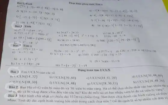 Bai 1: Tinh
Thực hiện phép tinh.Tim x
[15:(-3)+40:(-8)]-3(16:8)
2)
3(25:5-14:2)-5(6:2)
-7[8-3(14:7)-12:(-4)]-3(-2)
3)
[-15:(-3)]-3[2(5-9:3)]
6) 4[-2(8:4)+15:(-3)-(-12)]
(A) -16:(-4)[7.2(15:3)]
7) 2[3-9(-3)+2(5-7)]-18:(-9)
Bài
8 -16:(-8)+5[3-15:5+2(-3+4)]
a) 2^2cdot 5+(149-7^2)
c) 136.8-36.2^3
d 215-(5^2cdot 2^3+700):3^2
[40-(vert -40vert :2^3+3.5)]:5
f) 116-60:5-4
g)
h) 38.15+38.85
i) 500: 120-5cdot [29-(6-1)^2] 
to
50+[100+2cdot (99+1)] 3.5^2-18:3^2
Bài Tìm x
m) 465+[58+(-465)+(-38)]
e) x-5=16
b) 2x-33:3=5^5:5^3	c) 7^(x-1)=1 126:x,210:xvgrave (a)15lt xlt 30
f) x+13=-9	3105:[160-(2x-7)]=23
h) x:(-3)=2^3
i) (9+3x)(x-1)=0
k) 3.x+(-14)=-29
m) 7+(x-2)^2:3=19
Bài 1 Tìm ƯCLN của các số
a) UCLN(14,32)
b) UCLN(50,60)
c) UCLN(14,32,20)
d) UCLN(50,48,60)
UCLN(18,30)
f) U'CLN(24,48)
UCLN(18,30,15)
h) UCLN(24,48,36)
Dạng toán tim UCLN
Bài 2. Bạn Hà có 42 viên bi màu đỏ và 30 viên bi màu vàng Hà có thể chia nhiều nhất vào bao nhiêu túi s
sô 0. đó và bi vàing được chia đều vào các túi?Khi đó mỗi túi có bao nhiêu viên bi đỏ và viên bi vàng?.
Bài 3 Một hình chữ nhật có chiều dài 112m và chiều rộng 36m được chia thành các hình vuông có diện
nhau. Tính độ dài cạnh hình vuông lớn nhất trong cách chia trên ? (số đo cạnh là số tự nhiên với đơn vị