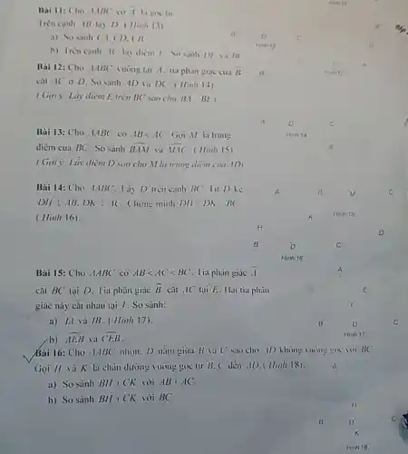 Bai 11: Cho 1ABC co i la goc to
Trèn canh AB lay D. (Iinh 13)
a) So sinh CA.CD. CB
b) Iren canh 1 lay diem 1. So sinh D) IIII
Bài 12: Cho ABC vuong tai i. lia phàn giác cua bar (B)
cat AC o D So sanh AD và DC (Hinh 14)
(Gọi ): Lấy diem E trên BC sao cho BA BE)
Bài 13: Cho ABC có ABlt AC Gọi M lá trung
diem của BC". So sánh hat (BAM) và hat (VAC) (Hinh 15).
(Gọi i: Láy diem D sao cho Mla trung điểm cua ID,
Bài 14: Cho -AABC	BC. lir Dhe
DHbot ABcdot DKbot AC Chine minh DHcdot DKcdot BC
(Hinh 16).
Bài 15: Cho Delta ABC có ABlt AClt BC^circ  . lia phain giac bar (A)
cái BC tại D.Tia phǎn giác hat (B) cǎi AC lại E. Hai tia phain
giác này cắt nhau tại 1. So sánh:
a) IA và IB ( Hinh 17).
b) hat (AE) và hat (CB)
Bai 16: Cho .1.1BC nhọn. D nǎm giữa (1) Khong vuong goc 101 BC
Gọi II và K là chàn dường vuông goc tir B. (dén .ID.( Hình 18)
a) So sánh BH+CK với AB+AC
b) So sánh BH+CK với BC.
Hinh 18