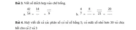 Bai 3. Viết số thích hơp vào chô trống.
(42)/(54)=(14)/(ldots )=(... ... )/(9)
(4)/(7)=(8)/(... ... )=(... ... )/(21)=(20)/(... ... )
Bài 4. Haỹ viết tất cả các phân số co tử số bằng 5; có mâũ số nhỏ hơn 30 va chia
hết cho cả 2 và 3