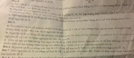 Bai 3:
hat moi loại, xác định tên của X.
62,5% 
số hạt mang điện . Tính số
khong mang dien nguyên tố R có
số hạt mộtông các loai hạt là 34 Số hạt mạng điện nhiều gấp 1.833 lần so hat
c. Một nguyên từ X có tổng số hạt là 46, đều h tên cua R
định nguyên tư X.
Bài 5.
các nguyên tố A B
a. Nguyên tư X có tổng số hat là 13. số hạt không mang điện bằng
a. Nguyên từ M có số nơtron nhiều hơn số prton là 1 và số hạt mang điện nhiều hơn số hạt
mang điện là 10 Hãy xác định nguyên từ M
b. Nguyên từ R có tổng số hạt proton và nơtron là 34. hiệu số hạt notron và proton lá 1. Xác
nguyên tố và viết ký hiệu nguyên tử đầy du của R.
c. Tổng số hạt cơ bản trong hai nguyên từ X là 104. biết trong nguyên tư X số hạt không mang die
nhiều hơn số hạt mang điện trong hạt nhân là 1. Tính số p.n.e trong nguyên từ X.
Bài 6. Nguyên tử X có tổng các hạt là 13. Tính số hạt mỗi loại và cho biết tên nguyên tố X.
Bài 7. Một nguyên từ Y có tổng số hạt là 58 và số khối nhờ hơn 40. Tính số hạt mỗi loại và cho
tên nguyên tố Y.