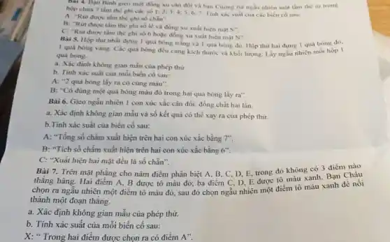 Bai 4. Bạn Binh gieo một đồng xu cân đối và bạn Cường rút ngẫu nhiên một tấm thè từ trong
hộp chứa 7 tấm thè ghi các số 1:2:3:45; 6; 7. Tinh xác suất của các biển có sau:
A: "Rút được tấm thẻ ghi số chẵn".
B: "Rút được tấm thè ghi số lẻ và đồng xu xuất hiện mặt
S''
C. "Rút được tấm thẻ ghi số 6 hoặc đồng xu xuất hiện mặt
N''
Bài 5. Hộp thứ nhất đựng 1 quả bóng trắng và 1 quả bóng đỏ. Hộp thứ hai dựng 1 quả bóng đó,
1 quả bóng vàng.Các quả bóng đều cùng kích thước và khối lượng. Lấy ngẫu nhiên mỗi hộp I
quả bóng.
a. Xác định không gian mẫu của phép thử.
b. Tính xác suất của mỗi biến cố sau:
A: "2 quả bóng lấy ra có cùng màu".
B: "Có đúng một quả bóng màu đỏ trong hai quả bóng lấy ra".
Bài 6. Gieo ngẫu nhiên 1 con xúc xắc cân đối, đồng chất hai lần.
a. Xác định không gian mẫu và số kết quả có thể xảy ra của phép thử.
b.Tính xác suất của biến cố sau:
A: "Tổng số chấm xuất hiện trên hai con xúc xắc bằng 7".
B: "Tích số chấm xuất hiện trên hai con xúc xắc bằng 6''
C: "Xuất hiện hai mặt đều là số chǎn".
Bài 7. Trên mặt phǎng cho nǎm điểm phân biệt A, B . C. D. E, trong đó không có 3 điểm nào
thẳng hàng. Hai điểm A, B được tô màu đỏ; ba điểm C, D, E được tô màu xanh. Bạn Châu
chọn ra ngẫu nhiên một điểm tô màu đỏ, sau đó chọn ngẫu nhiên một điểm tô màu xanh đê nôi
thành một đoạn thẳng.
a. Xác định không gian mẫu của phép thử.
b. Tính xác suất của mỗi biến cố sau:
X: " Trong hai điểm được chọn ra có điểm A".