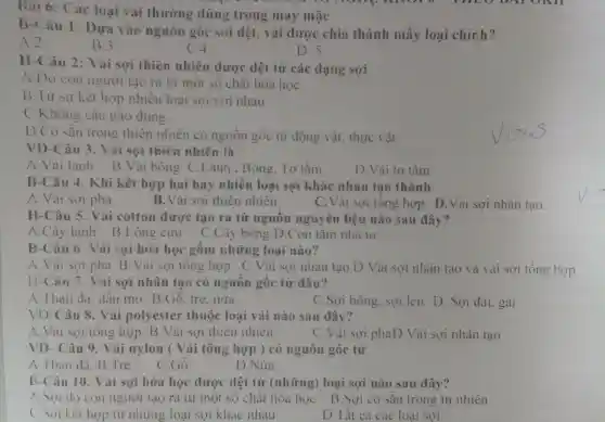 Bai 6: Các loại vai thường dùng trong may mặc
B-Câu 1:Dựa vào nguồn gốc sợi dệt, vài được chia thành mấy loại chính?
A.2
B3
C.4
D. 5
H-Câu 2:Vải sợi thiên nhiên được dệt từ các dạng sợi
A.Do con người tạo ra từ một số chất hóa học
B.Từ sự kết hợp nhiều loại sợi với nhau
( Không câu nào đúng.
D.Có sẵn trong thiên nhiên có nguồn gốc từ động vật, thực vật
VD-Câu 3 . Vải sợi thiên nhiên là
A. Vải lanh B.Vải bông C.Lanh . Bông, Tơ tằm
D.Vải tơ tằm
B-Câu 4.. Khi kết hợp hai hay nhiều loại sợi khác nhau tạo thành
A.Vải sợi pha
B. Vải sợi thiên nhiên
C.Vải sơi tông hợp D.Vải sợi nhân tạo.
H-Câu 5 Vải cotton được tạo ra từ nguồn nguyên liệu nào sau đây?
A.Cây lanh B.Lông cừu C.Cây bông D.Con tằm nhà tơ
B-Câu 6. Vai sợi hóa học gồm những loai nào?
A.Vải sơi pha B.Vải sợi tông hợp C.Vải sợi nhân tạo D.Vải sợi nhân tạo và vải sợi tổng hợp
(1-Câu 7. Vai sợi nhân tạo có nguồn gốc từ đâu?
A. Than đá.dầu mỏ B.Gỗ, tre. nữa
C.Sợi bông, sợi len D. Sợi đai, gai
VD-Câu 8.Vải polyester thuộc loại vải nào sau đây?
A. Vai sơi tổng hợp B .Vải sợi thiên nhiên
C.Vai sợi phaD.Vải sợi nhân tạo
VD- Câu 9.Vải nylon (Vải tổng hợp ) có nguồn gốc từ
A.Than đá B Tre
C.Gỗ
D.Nứa
B-Câu 10.. Vải sợi hóa học được dệt từ (những)loại sợi nào sau đây?
A. Soi do con người tạo ra từ một số chất hóa học B.Sợi có sẵn trong tự nhiên
1 kết hợp từ những loại sợi khác nhau
D.Tất cả các loại sợi