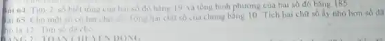Bai 64. Tim 2 số biết tồng của hai số đó bǎng 19 và tông bình phương của hai sô đó bǎng 185
Bài 65. Cho một số có hai chữ số Tổng hai chữ số của chung bằng 10. Tích hai chữ số ấy nhỏ hơn số đã
ho là 12. Tìm số đã cho