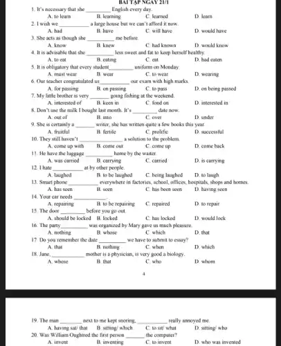 BAI TẬP NGAY 21/1
1. It's necessary that she __ English every day.
A. to learn
B. learning
C. learned
D. learn
2. I wish we __ a large house but we can't afford it now.
A. had
B. have
C. will have
D. would have
3. She acts as though she __ me before.
A. know
B. knew
C. had known
D. would know
4. It is advisable that she __ less sweet and fat to keep herself healthy.
A. to eat
B. eating
C. eat
D. had eaten
5. It is obligatory that every student __ uniform on Monday.
A. must wear
B. wear
C. to wear
D. wearing
6. Our teacher congratulated us __ our exam with high marks.
A. for passing
B. on passing
C. to pass
D. on being passed
7. My little brother is very __ going fishing at the weekend
A. interested of
B. keen in
C. fond on
D. interested in
8. Don't use the milk I bought last month. It's __ date now.
A. out of
B. into
C. over
D. under
9. She is certainly a __ writer, she has written quite a few books this year.
A. fruitful
B. fertile
C. prolific
D. successful
10. They still haven''t __ a solution to the problem.
A. come up with
B. come out
C. come up
D. come back
11. He have the luggage __ home by the waiter.
A. was carried
B. carrying
C. carried
D. is carrying
12. I hate __ at by other people.
A. laughed
B. to be laughed
C. being laughed
D. to laugh
13. Smart phone __ everywhere in factories, school offices, hospitals, shops and homes.
A. has seen
B. seen
C. has been seen
D. having seen
14. Your car needs __
A. repairing	B. to be repairing
C. repaired
D. to repair
15. The door __ before you go out.
A. should be locked B. locked
C. has locked
D. would lock
16. The party __ was organized by Mary gave us much pleasure.
A. nothing
B. whose
C. which
D. that
17. Do you remember the date __ we have to submit to essay?
A. that
B. nothing
C. when
D. which
18. Jane, __ mother is a physician , is very good a biology.
A. whose
B. that
C. who
D. whom
19. The man __ next to me kept snoring, __ really annoyed me.
B. sitting/ which C. to sit/ what
A. having sat/ that
20. Was William Oughtred the first person
D. sitting/ who
__ the computer?
A. invent
B. inventing
C. to invent
D. who was invented