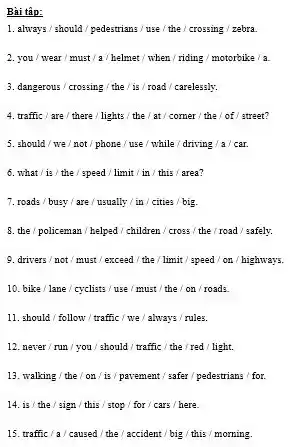 Bai tâp:
1. always/should/padestrians/use the / crossing/zebra.
2. you/wear/must/a / helmet/ when/riding/motorbike / a.
3.dangerous /crossing/the/is / road / carelessly.
4. traffic/are/there lights / the / at corner / the / of street?
5. should/we/not phone / use / while /driving/a/car.
6. what/is/the / speed/ limit/ in this / area?
7. roads/busy/are/usually / in / cities big.
8. the/policeman/helped children / cross the / road/safely.
9. drivers/not/must/exceed / the/ limit/speed/on highways.
10. bike/lane/cyclists / use / must the/ on/roads
11. should / follow/traffic/we/always/rules.
12. never/run you/should / traffic/the red light.
13. walking/the/on /is/pavement/safer/pedestrians for.
14. is/ the/sign this / stop / for/cars here.
15. traffic/a/a/caused/the / accident/big/this/morning.