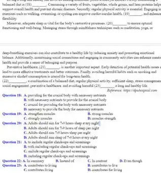 balanced diet is (18) __ Convaning a variety of frah, regetables, whole grain and leas proteins helps
support overall health and prevent chronic diseases. Secondly regular physical activity is contint.Engaging is
exercines mich as walking minuming or cycling can improve cardiovascular health. (19) __ , and echance
flexibility
Moreover, adequate sleep it vital for the body'revioratine processes. (20) __ to contre optimal
finationing and well-being. Managing after through mindfulness technique wach so moditation, yogu.or
deep-treating exercises cas also contribute to a healthy life by reducing anniety and proceeting emotional
balance Additionally, masching rocial countries.and engaging in community
health and poride a some of belonging and purpose
Prevening beatheare. (21) __ is mother important impost. Early denection of potential heald.insues c
lead to more effective breakfasterity and better outcomes Finally, avoiding homeful labits such as smoking and
excessive alcohol communition is consial for long-term health
(22) __ a combination of a balanced diet replace playinal astrinity, outficient sleep, stress managemen
would engigences, proventine beatheare and avoiding hannful (23) __ a long and healthy ide
Quentien 181 A. providing for the crusial body with successory mitriesh
B. with necessary nutriesh to provide for the encial body
C. cruzial for providing the body with secessary unfrients
D. necessary to provide the body for necevary nutrients
Quention 19 A. thenyther muncles
B. strong inuncles
C. strongly muncles
D. muncles strength
should nin for 70 hours sleep every night
B. Adits should sim for to bours of sleep per togle
C. Adults should nin to hours sleep per night
D. Aduhs should aim sleep of 7,0 hours every night
Questiea 211 A. to include regular checkoups and screenings
B. with including regular checkoups and screenings
C. include replay clockoup and screenings
D. inchaling repolis checkoups and screening
Question 221 A. in variationy
11, Instead of
C. In coctrast
D. Even though
Quention 251 A. contributes to living
B. combunes to live
C. contributes lining
D. cootritutes for living